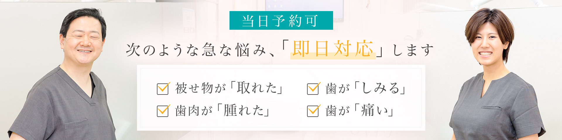 当日予約可 次のような急な悩み、「即日対応」します 被せ物が「取れた」・歯肉が「腫れた」・歯が「しみる」・歯が「痛い」